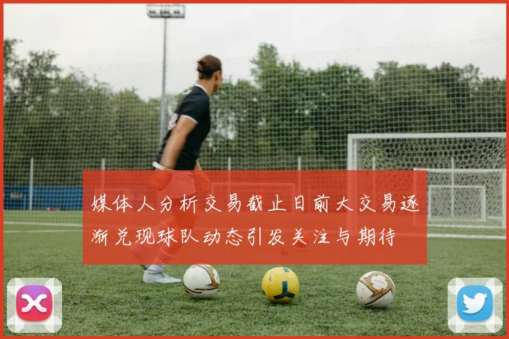 媒体人分析交易截止日前大交易逐渐兑现球队动态引发关注与期待