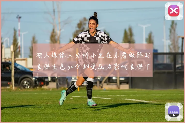 湖人媒体人分析小里在东詹缺阵时表现出色如今却受压力影响表现下滑