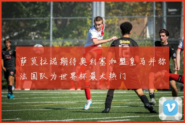 萨莫拉诺期待奥利塞加盟皇马并称法国队为世界杯最大热门