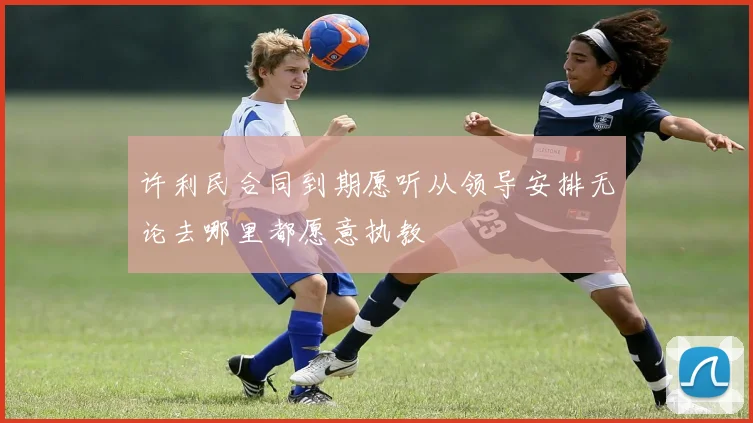 许利民合同到期愿听从领导安排无论去哪里都愿意执教