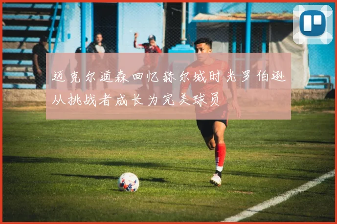 迈克尔道森回忆赫尔城时光罗伯逊从挑战者成长为完美球员