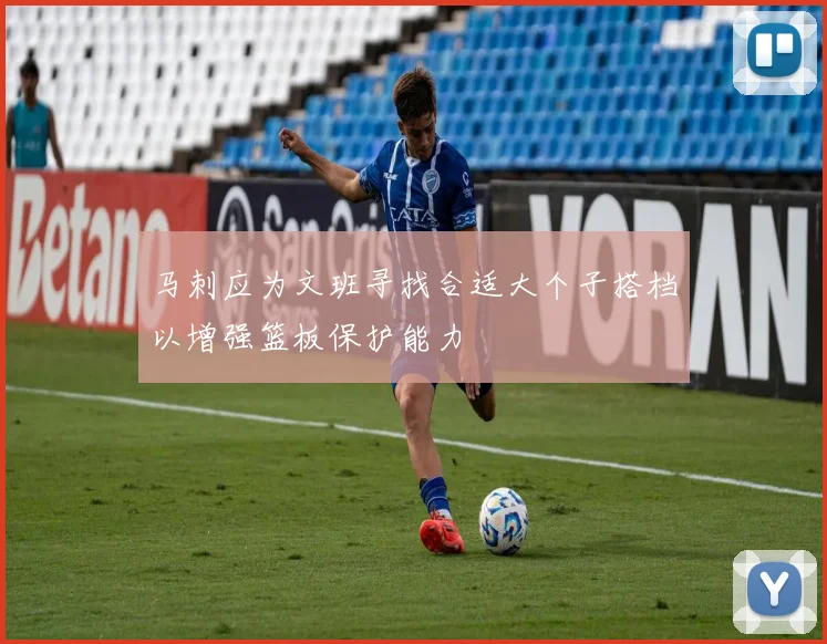 马刺应为文班寻找合适大个子搭档以增强篮板保护能力