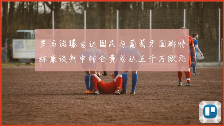罗马诺曝吉达国民与葡萄牙国脚特林康谈判中转会费或达五千万欧元