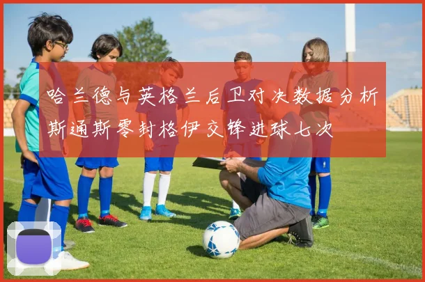哈兰德与英格兰后卫对决数据分析斯通斯零封格伊交锋进球七次