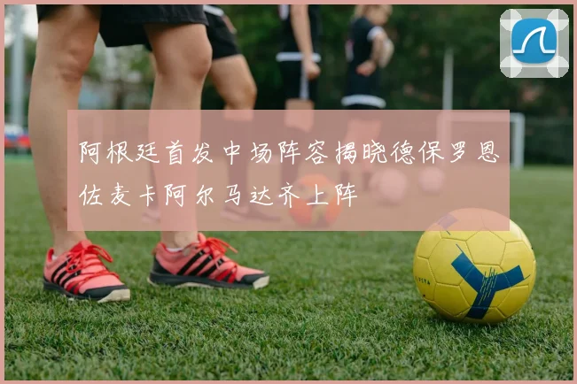 阿根廷首发中场阵容揭晓德保罗恩佐麦卡阿尔马达齐上阵