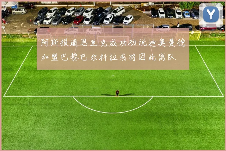 阿斯报道恩里克成功劝说迪奥曼德加盟巴黎巴尔科拉或将因此离队