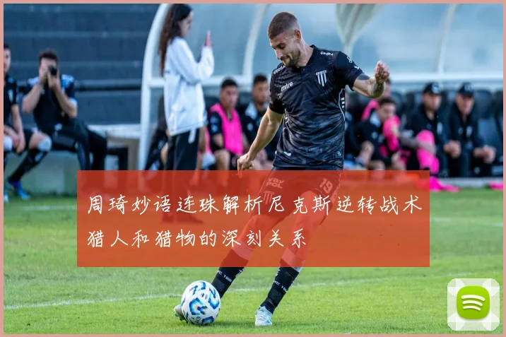 周琦妙语连珠解析尼克斯逆转战术猎人和猎物的深刻关系