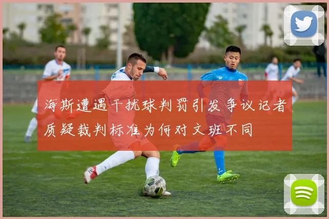 海斯遭遇干扰球判罚引发争议记者质疑裁判标准为何对文班不同