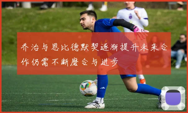 乔治与恩比德默契逐渐提升未来合作仍需不断磨合与进步