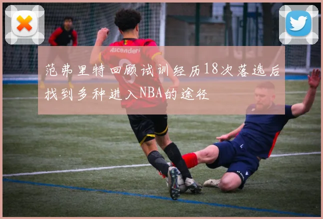 范弗里特回顾试训经历18次落选后找到多种进入NBA的途径
