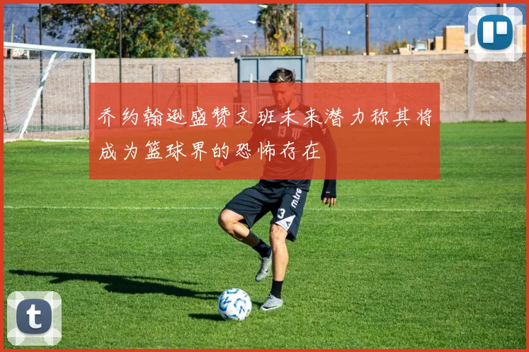 乔约翰逊盛赞文班未来潜力称其将成为篮球界的恐怖存在