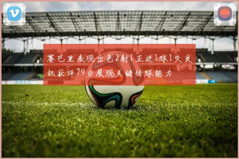 赛巴里表现出色2射1正进1球1失良机获评79分展现关键传球能力