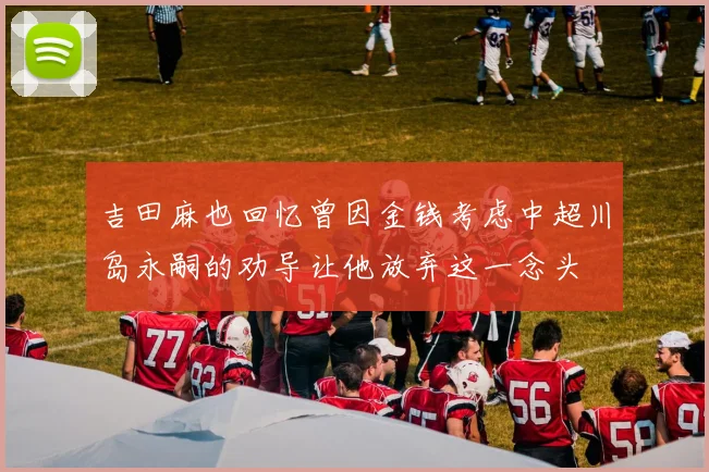 吉田麻也回忆曾因金钱考虑中超川岛永嗣的劝导让他放弃这一念头